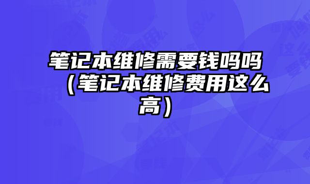 筆記本維修需要錢嗎嗎（筆記本維修費用這么高）