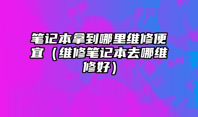 筆記本拿到哪里維修便宜（維修筆記本去哪維修好）