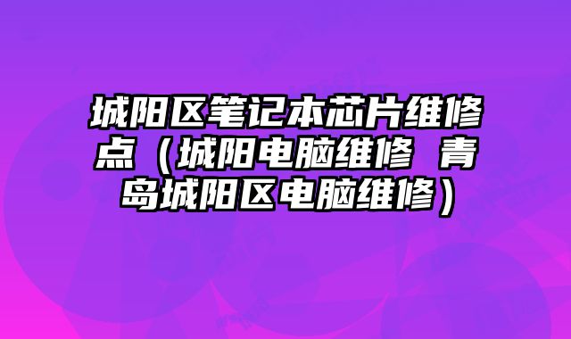 城陽區筆記本芯片維修點（城陽電腦維修 青島城陽區電腦維修）