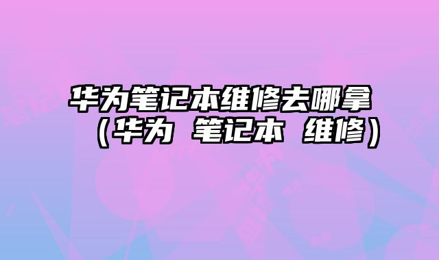 華為筆記本維修去哪拿（華為 筆記本 維修）