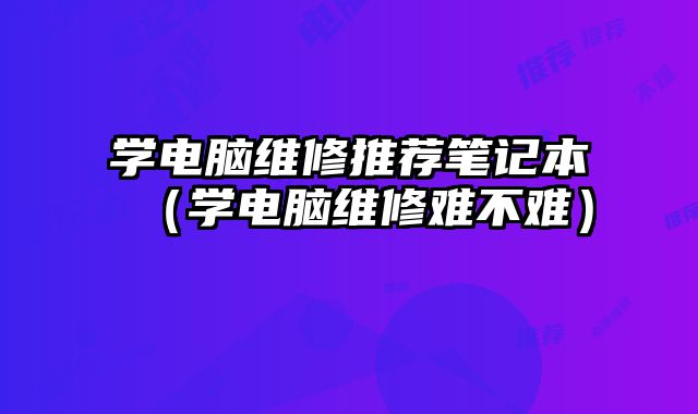 學(xué)電腦維修推薦筆記本（學(xué)電腦維修難不難）