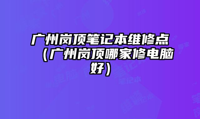 廣州崗頂筆記本維修點（廣州崗頂哪家修電腦好）