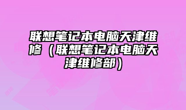 聯想筆記本電腦天津維修（聯想筆記本電腦天津維修部）