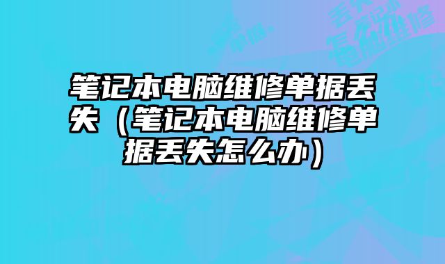 筆記本電腦維修單據丟失（筆記本電腦維修單據丟失怎么辦）