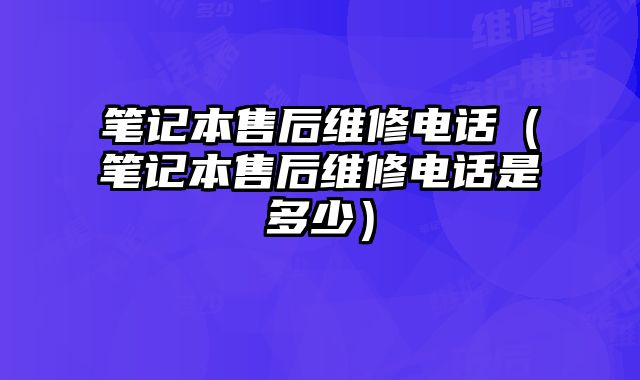 筆記本售后維修電話（筆記本售后維修電話是多少）