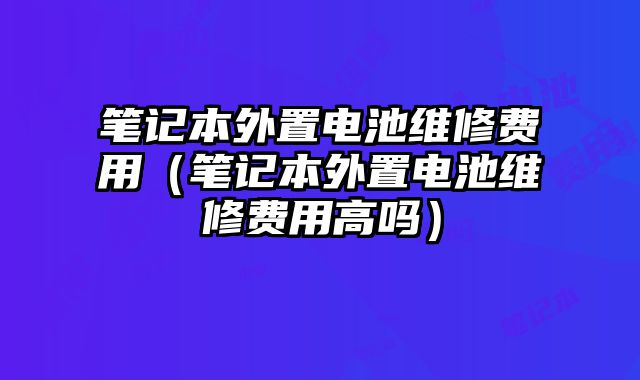 筆記本外置電池維修費用（筆記本外置電池維修費用高嗎）