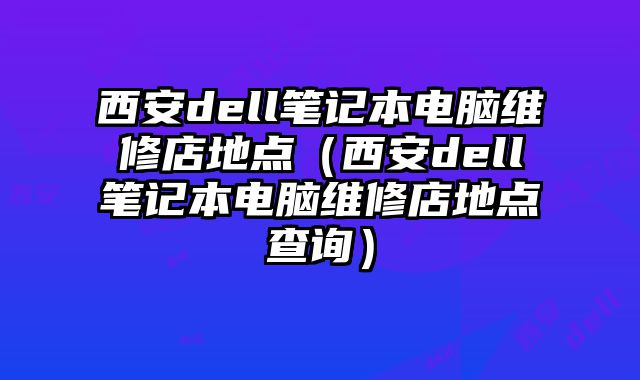 西安dell筆記本電腦維修店地點（西安dell筆記本電腦維修店地點查詢）
