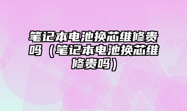 筆記本電池換芯維修貴嗎（筆記本電池換芯維修貴嗎）