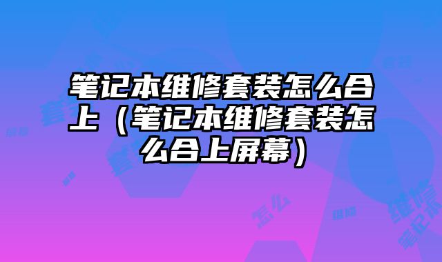 筆記本維修套裝怎么合上（筆記本維修套裝怎么合上屏幕）