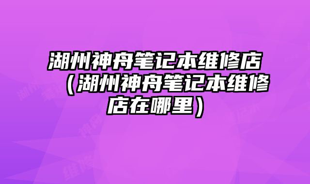 湖州神舟筆記本維修店（湖州神舟筆記本維修店在哪里）