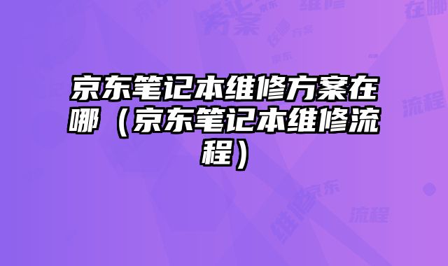 京東筆記本維修方案在哪（京東筆記本維修流程）