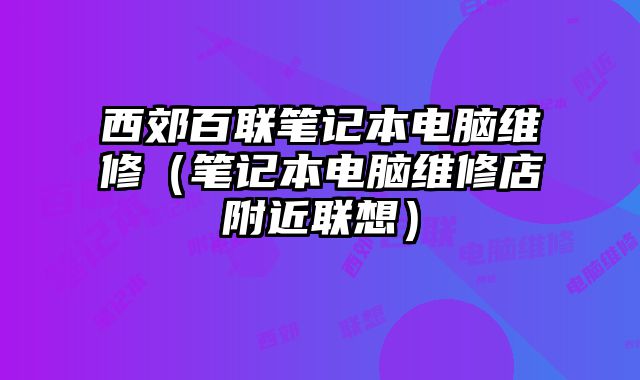 西郊百聯(lián)筆記本電腦維修（筆記本電腦維修店附近聯(lián)想）