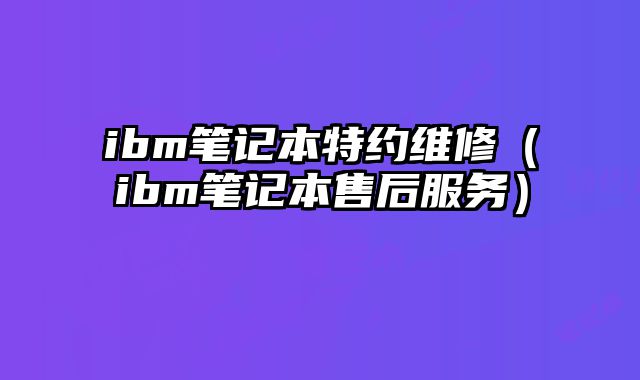 ibm筆記本特約維修（ibm筆記本售后服務(wù)）