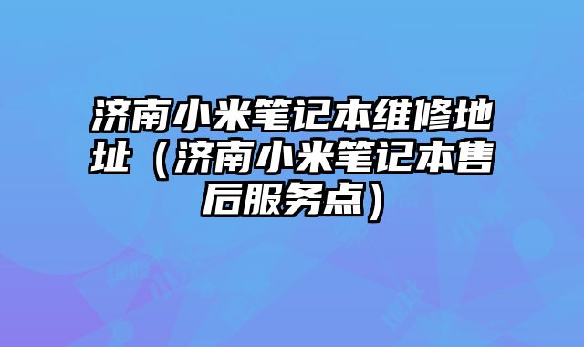 濟南小米筆記本維修地址（濟南小米筆記本售后服務點）