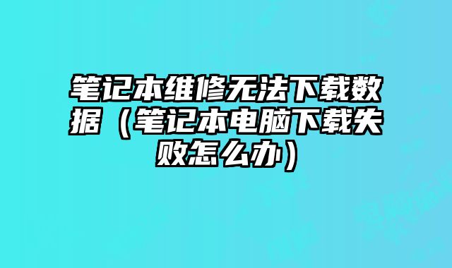 筆記本維修無法下載數據（筆記本電腦下載失敗怎么辦）