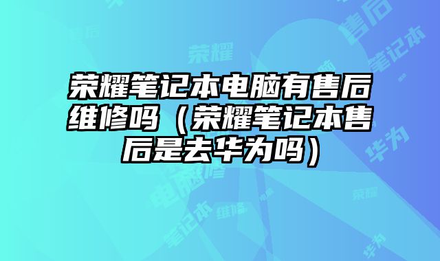 榮耀筆記本電腦有售后維修嗎（榮耀筆記本售后是去華為嗎）