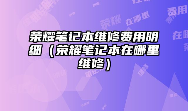 榮耀筆記本維修費用明細（榮耀筆記本在哪里維修）