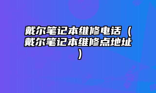 戴爾筆記本維修電話（戴爾筆記本維修點地址）