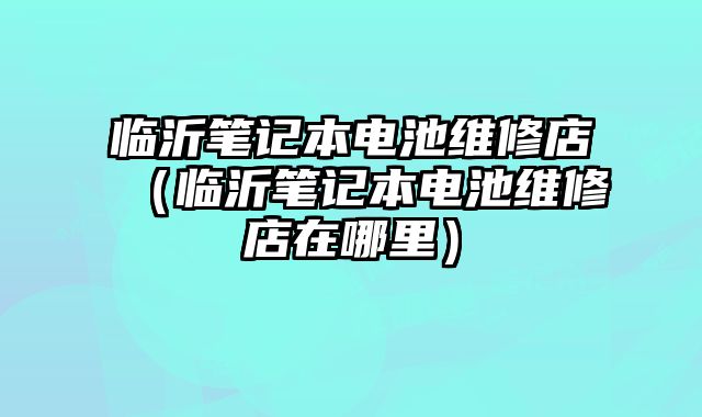 臨沂筆記本電池維修店（臨沂筆記本電池維修店在哪里）
