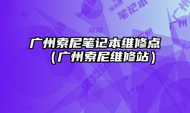 廣州索尼筆記本維修點（廣州索尼維修站）
