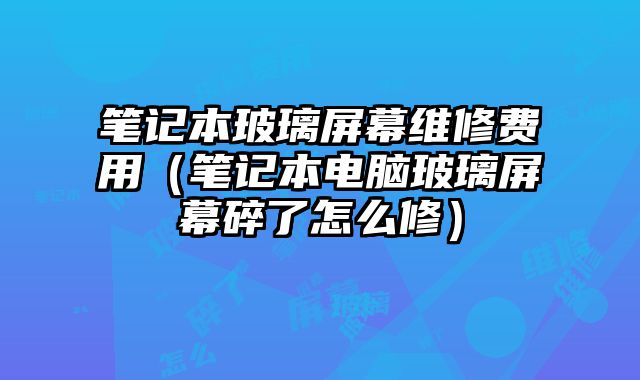 筆記本玻璃屏幕維修費用（筆記本電腦玻璃屏幕碎了怎么修）