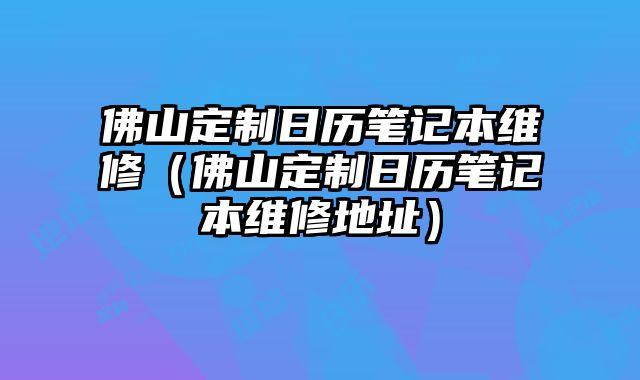 佛山定制日歷筆記本維修（佛山定制日歷筆記本維修地址）