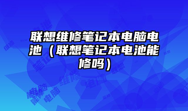 聯(lián)想維修筆記本電腦電池（聯(lián)想筆記本電池能修嗎）