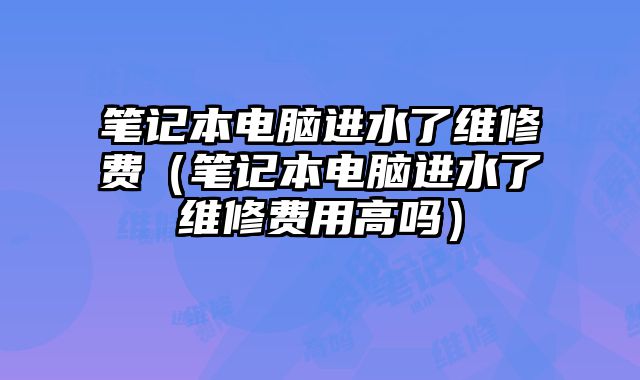 筆記本電腦進水了維修費（筆記本電腦進水了維修費用高嗎）