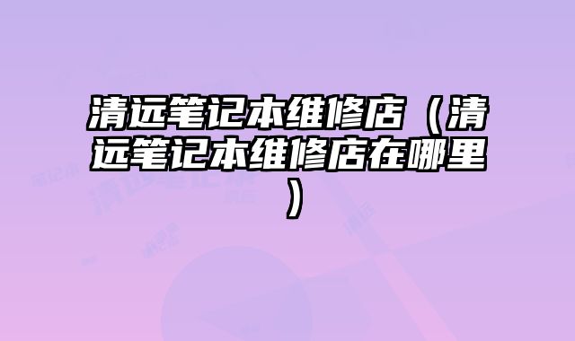 清遠(yuǎn)筆記本維修店（清遠(yuǎn)筆記本維修店在哪里）