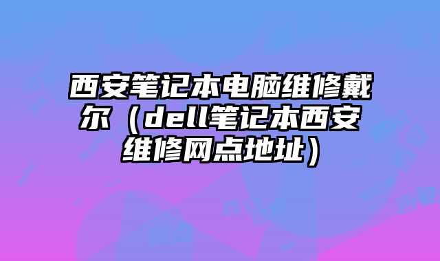 西安筆記本電腦維修戴爾（dell筆記本西安維修網(wǎng)點地址）