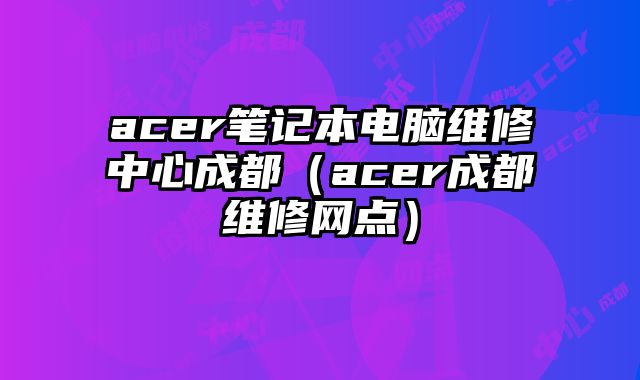 acer筆記本電腦維修中心成都（acer成都維修網點）