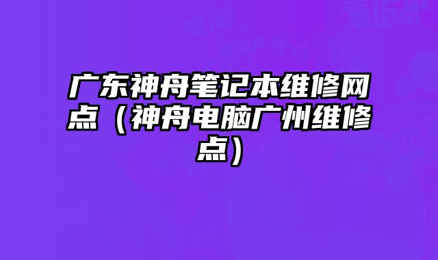 廣東神舟筆記本維修網點（神舟電腦廣州維修點）