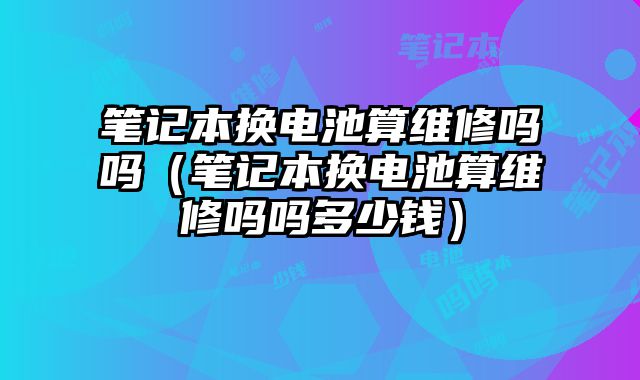 筆記本換電池算維修嗎嗎（筆記本換電池算維修嗎嗎多少錢）