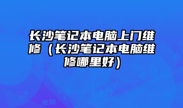 長沙筆記本電腦上門維修（長沙筆記本電腦維修哪里好）