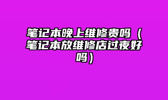 筆記本晚上維修貴嗎（筆記本放維修店過夜好嗎）