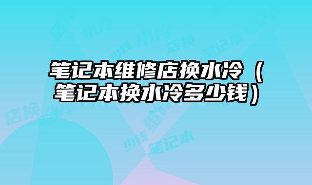 筆記本維修店換水冷（筆記本換水冷多少錢）