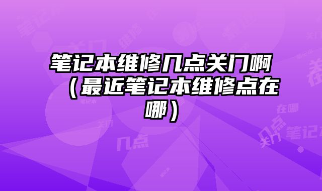 筆記本維修幾點關門啊（最近筆記本維修點在哪）