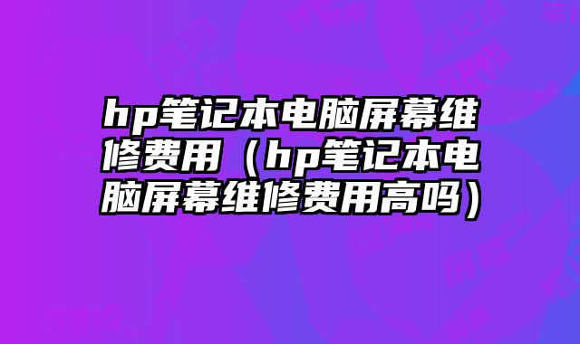 hp筆記本電腦屏幕維修費用（hp筆記本電腦屏幕維修費用高嗎）