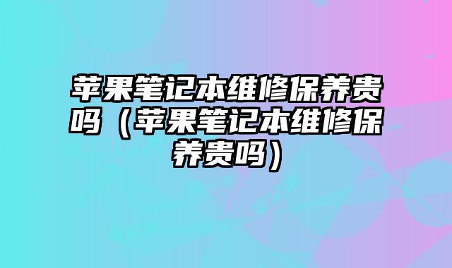 蘋果筆記本維修保養貴嗎（蘋果筆記本維修保養貴嗎）