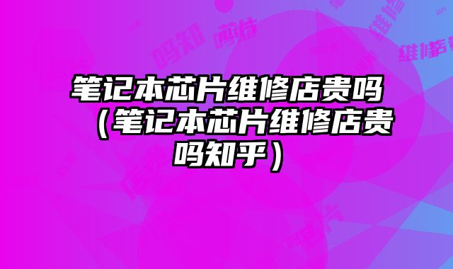 筆記本芯片維修店貴嗎（筆記本芯片維修店貴嗎知乎）