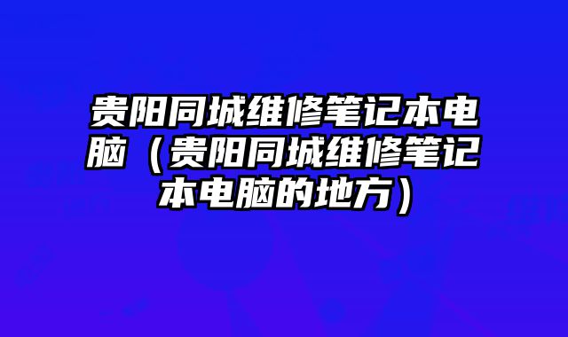 貴陽同城維修筆記本電腦（貴陽同城維修筆記本電腦的地方）