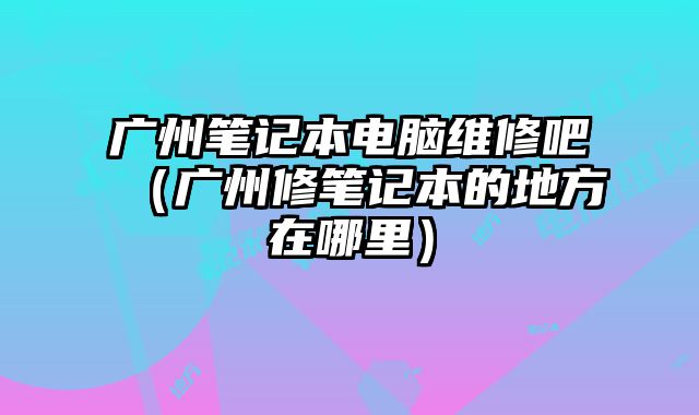 廣州筆記本電腦維修吧（廣州修筆記本的地方在哪里）