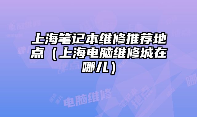 上海筆記本維修推薦地點（上海電腦維修城在哪兒）