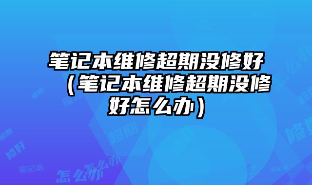 筆記本維修超期沒(méi)修好（筆記本維修超期沒(méi)修好怎么辦）