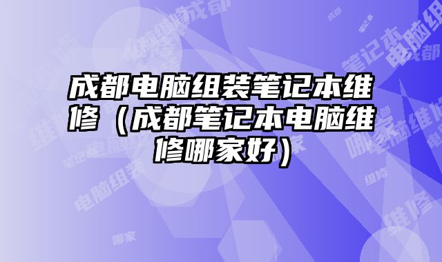 成都電腦組裝筆記本維修（成都筆記本電腦維修哪家好）
