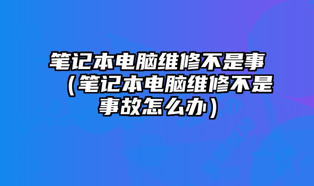 筆記本電腦維修不是事（筆記本電腦維修不是事故怎么辦）
