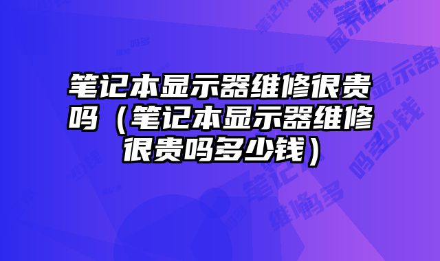 筆記本顯示器維修很貴嗎（筆記本顯示器維修很貴嗎多少錢）