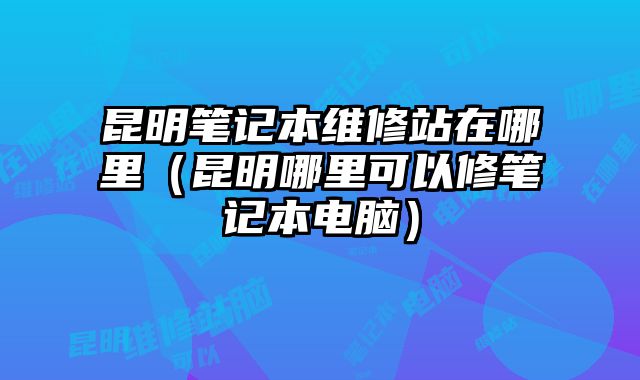 昆明筆記本維修站在哪里（昆明哪里可以修筆記本電腦）