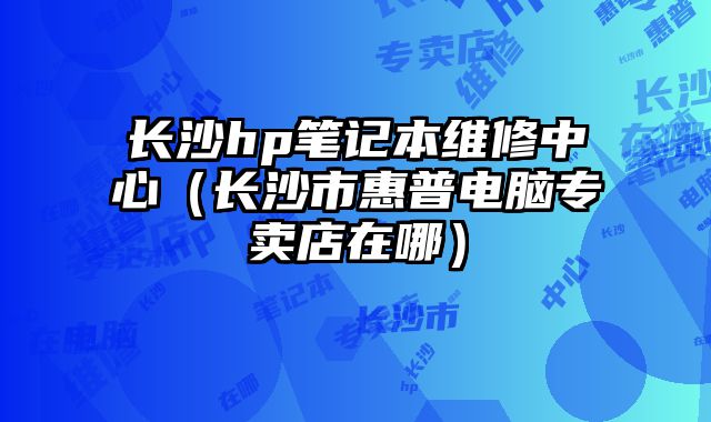 長沙hp筆記本維修中心（長沙市惠普電腦專賣店在哪）