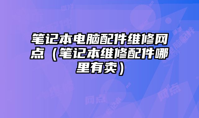 筆記本電腦配件維修網(wǎng)點（筆記本維修配件哪里有賣）
